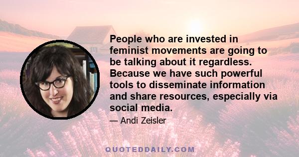 People who are invested in feminist movements are going to be talking about it regardless. Because we have such powerful tools to disseminate information and share resources, especially via social media.