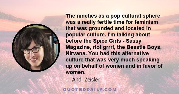 The nineties as a pop cultural sphere was a really fertile time for feminism that was grounded and located in popular culture. I'm talking about before the Spice Girls - Sassy Magazine, riot grrrl, the Beastie Boys,