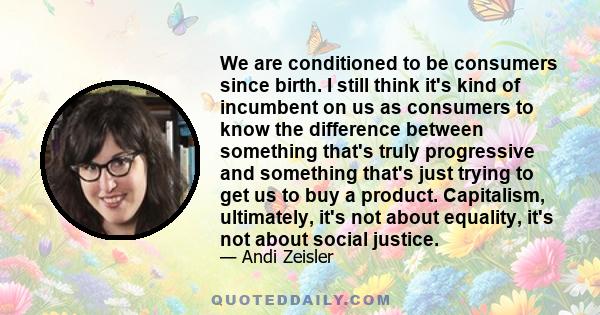 We are conditioned to be consumers since birth. I still think it's kind of incumbent on us as consumers to know the difference between something that's truly progressive and something that's just trying to get us to buy 