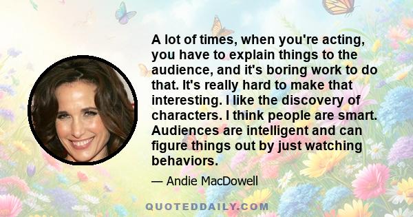 A lot of times, when you're acting, you have to explain things to the audience, and it's boring work to do that. It's really hard to make that interesting. I like the discovery of characters. I think people are smart.