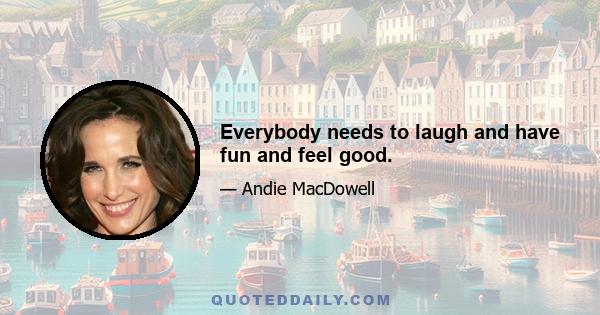 Everybody needs to laugh and have fun and feel good.