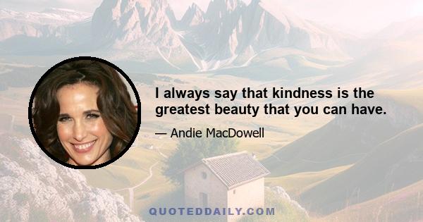 I always say that kindness is the greatest beauty that you can have.