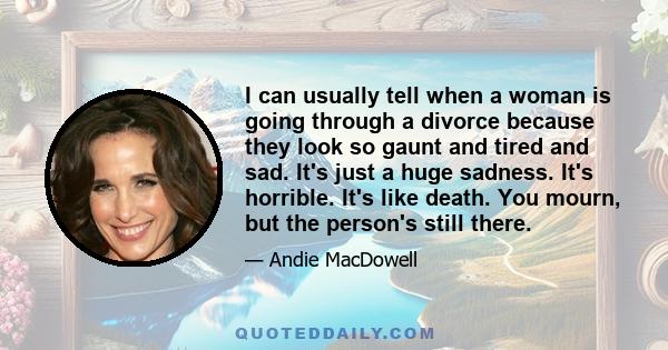 I can usually tell when a woman is going through a divorce because they look so gaunt and tired and sad. It's just a huge sadness. It's horrible. It's like death. You mourn, but the person's still there.