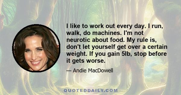 I like to work out every day. I run, walk, do machines. I'm not neurotic about food. My rule is, don't let yourself get over a certain weight. If you gain 5lb, stop before it gets worse.