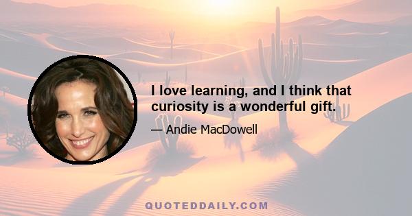 I love learning, and I think that curiosity is a wonderful gift.