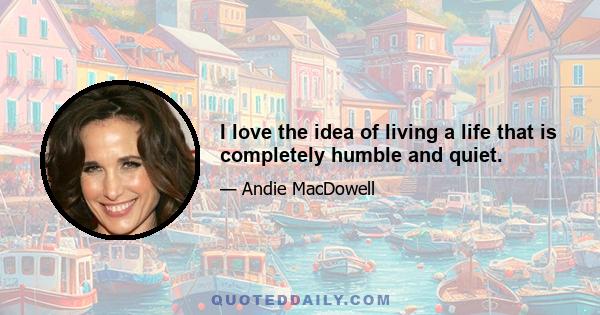 I love the idea of living a life that is completely humble and quiet.