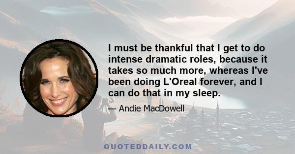 I must be thankful that I get to do intense dramatic roles, because it takes so much more, whereas I've been doing L'Oreal forever, and I can do that in my sleep.