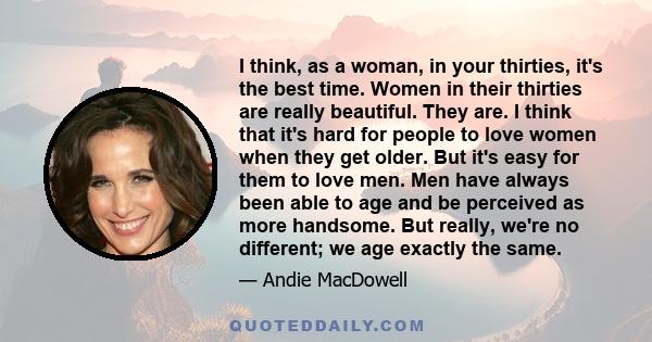 I think, as a woman, in your thirties, it's the best time. Women in their thirties are really beautiful. They are. I think that it's hard for people to love women when they get older. But it's easy for them to love men. 