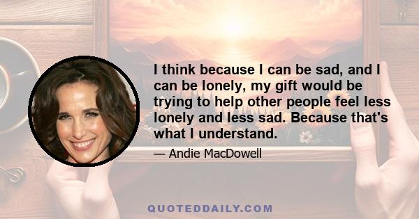 I think because I can be sad, and I can be lonely, my gift would be trying to help other people feel less lonely and less sad. Because that's what I understand.