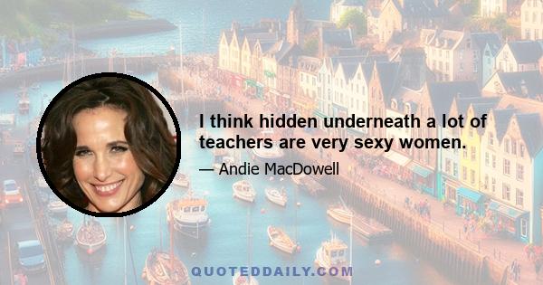 I think hidden underneath a lot of teachers are very sexy women.