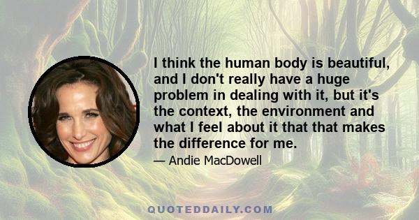 I think the human body is beautiful, and I don't really have a huge problem in dealing with it, but it's the context, the environment and what I feel about it that that makes the difference for me.