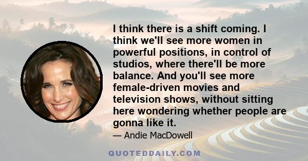 I think there is a shift coming. I think we'll see more women in powerful positions, in control of studios, where there'll be more balance. And you'll see more female-driven movies and television shows, without sitting