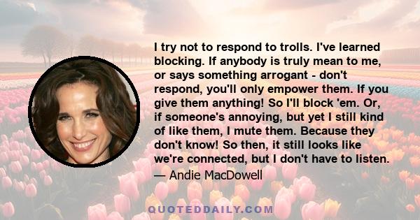 I try not to respond to trolls. I've learned blocking. If anybody is truly mean to me, or says something arrogant - don't respond, you'll only empower them. If you give them anything! So I'll block 'em. Or, if someone's 