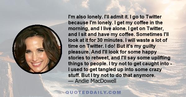 I'm also lonely. I'll admit it. I go to Twitter because I'm lonely. I get my coffee in the morning, and I live alone. I get on Twitter, and I sit and have my coffee. Sometimes I'll look at it for 30 minutes. I will