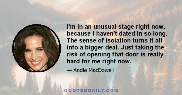 I'm in an unusual stage right now, because I haven't dated in so long. The sense of isolation turns it all into a bigger deal. Just taking the risk of opening that door is really hard for me right now.