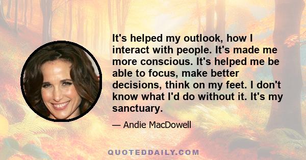 It's helped my outlook, how I interact with people. It's made me more conscious. It's helped me be able to focus, make better decisions, think on my feet. I don't know what I'd do without it. It's my sanctuary.