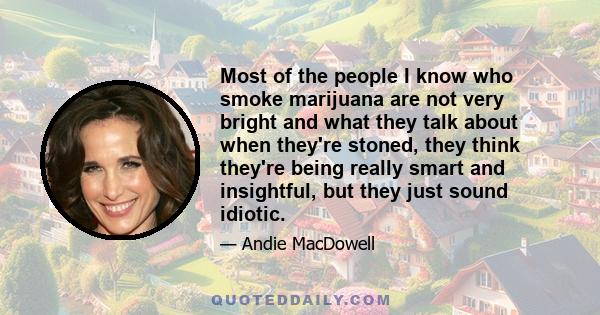 Most of the people I know who smoke marijuana are not very bright and what they talk about when they're stoned, they think they're being really smart and insightful, but they just sound idiotic.