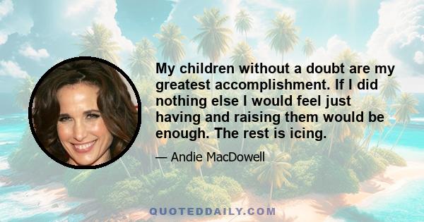 My children without a doubt are my greatest accomplishment. If I did nothing else I would feel just having and raising them would be enough. The rest is icing.