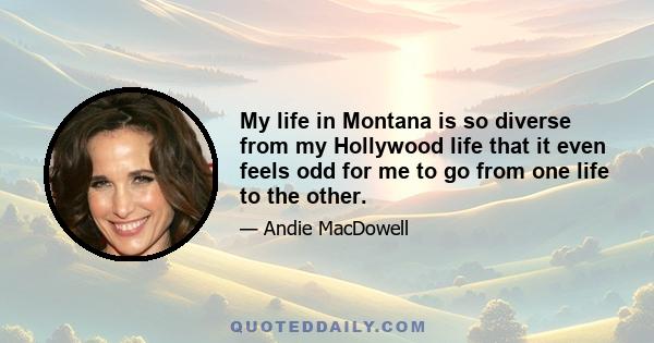 My life in Montana is so diverse from my Hollywood life that it even feels odd for me to go from one life to the other.