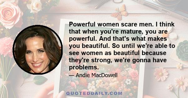 Powerful women scare men. I think that when you're mature, you are powerful. And that's what makes you beautiful. So until we're able to see women as beautiful because they're strong, we're gonna have problems.