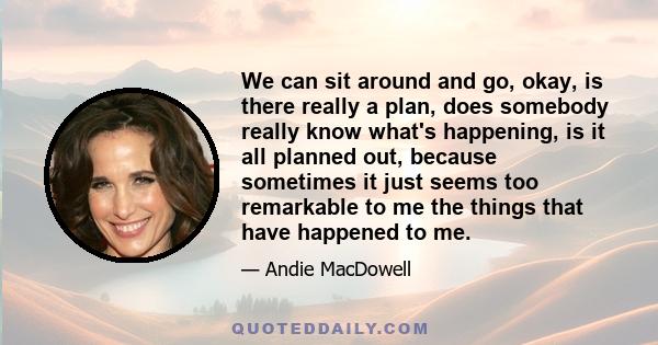 We can sit around and go, okay, is there really a plan, does somebody really know what's happening, is it all planned out, because sometimes it just seems too remarkable to me the things that have happened to me.