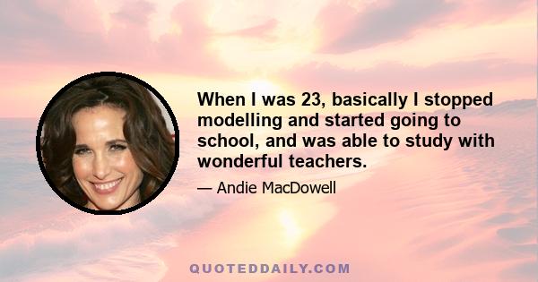 When I was 23, basically I stopped modelling and started going to school, and was able to study with wonderful teachers.