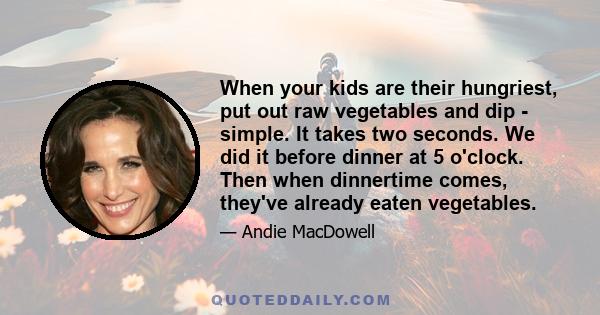 When your kids are their hungriest, put out raw vegetables and dip - simple. It takes two seconds. We did it before dinner at 5 o'clock. Then when dinnertime comes, they've already eaten vegetables.