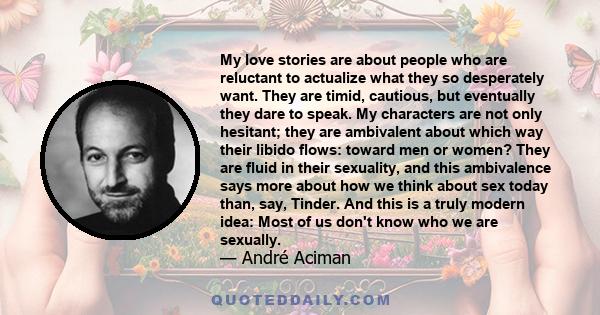 My love stories are about people who are reluctant to actualize what they so desperately want. They are timid, cautious, but eventually they dare to speak. My characters are not only hesitant; they are ambivalent about