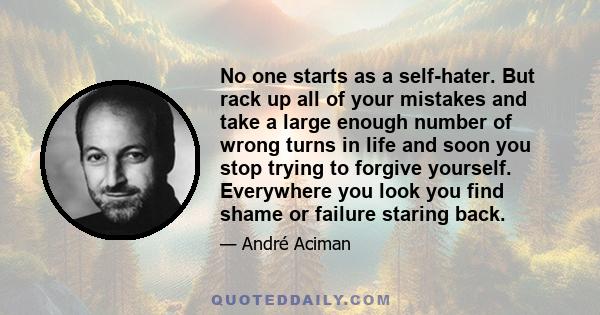 No one starts as a self-hater. But rack up all of your mistakes and take a large enough number of wrong turns in life and soon you stop trying to forgive yourself. Everywhere you look you find shame or failure staring