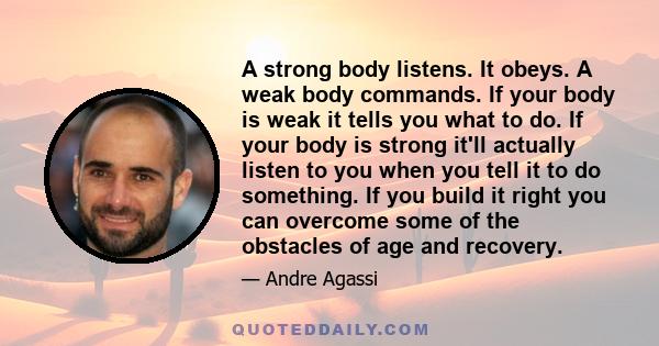 A strong body listens. It obeys. A weak body commands. If your body is weak it tells you what to do. If your body is strong it'll actually listen to you when you tell it to do something. If you build it right you can