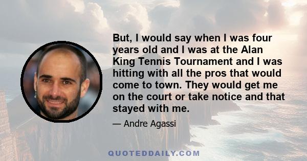 But, I would say when I was four years old and I was at the Alan King Tennis Tournament and I was hitting with all the pros that would come to town. They would get me on the court or take notice and that stayed with me.