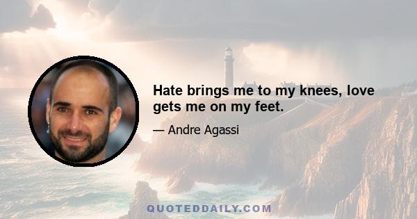 Hate brings me to my knees, love gets me on my feet.