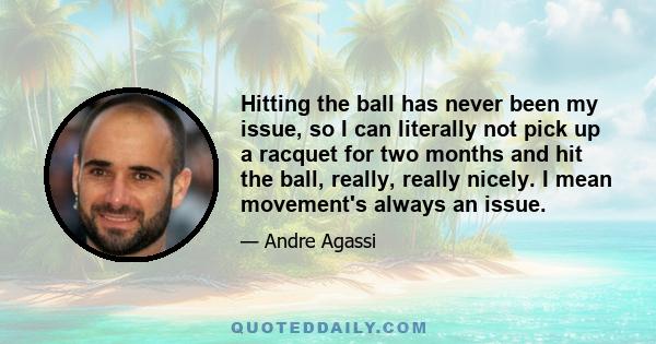 Hitting the ball has never been my issue, so I can literally not pick up a racquet for two months and hit the ball, really, really nicely. I mean movement's always an issue.