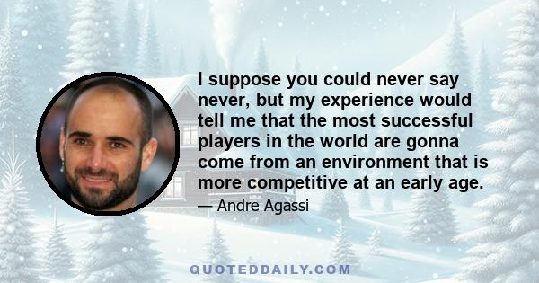 I suppose you could never say never, but my experience would tell me that the most successful players in the world are gonna come from an environment that is more competitive at an early age.