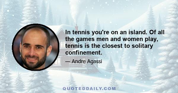 In tennis you're on an island. Of all the games men and women play, tennis is the closest to solitary confinement.