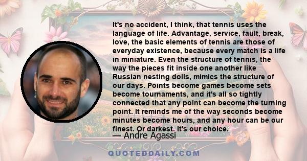 It's no accident, I think, that tennis uses the language of life. Advantage, service, fault, break, love, the basic elements of tennis are those of everyday existence, because every match is a life in miniature. Even