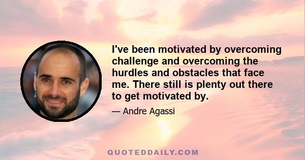 I've been motivated by overcoming challenge and overcoming the hurdles and obstacles that face me. There still is plenty out there to get motivated by.