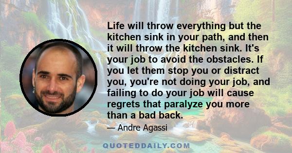 Life will throw everything but the kitchen sink in your path, and then it will throw the kitchen sink. It's your job to avoid the obstacles. If you let them stop you or distract you, you're not doing your job, and