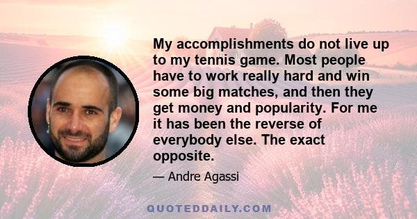 My accomplishments do not live up to my tennis game. Most people have to work really hard and win some big matches, and then they get money and popularity. For me it has been the reverse of everybody else. The exact