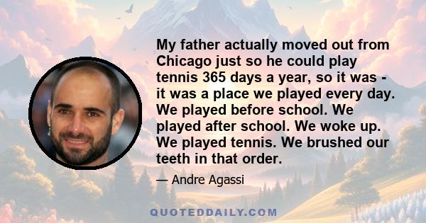 My father actually moved out from Chicago just so he could play tennis 365 days a year, so it was - it was a place we played every day. We played before school. We played after school. We woke up. We played tennis. We