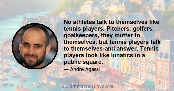 No athletes talk to themselves like tennis players. Pitchers, golfers, goalkeepers, they mutter to themselves, but tennis players talk to themselves-and answer. Tennis players look like lunatics in a public square.