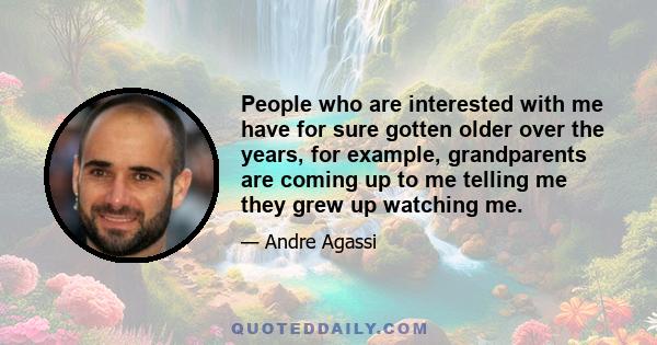 People who are interested with me have for sure gotten older over the years, for example, grandparents are coming up to me telling me they grew up watching me.