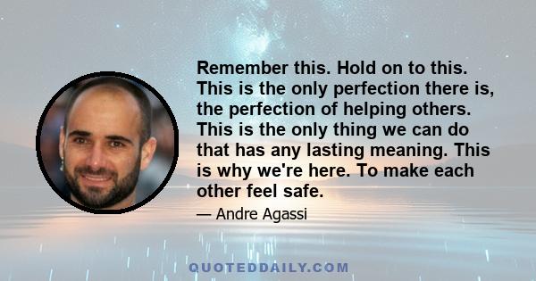 Remember this. Hold on to this. This is the only perfection there is, the perfection of helping others. This is the only thing we can do that has any lasting meaning. This is why we're here. To make each other feel safe.