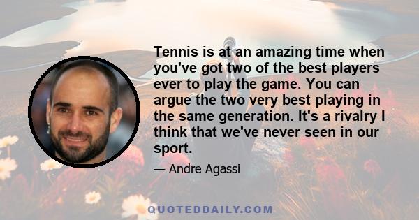 Tennis is at an amazing time when you've got two of the best players ever to play the game. You can argue the two very best playing in the same generation. It's a rivalry I think that we've never seen in our sport.