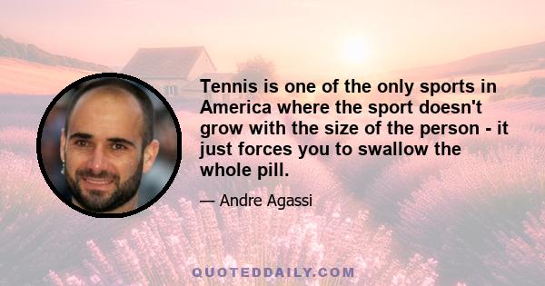 Tennis is one of the only sports in America where the sport doesn't grow with the size of the person - it just forces you to swallow the whole pill.