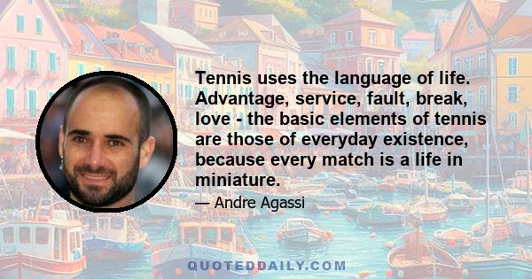 Tennis uses the language of life. Advantage, service, fault, break, love - the basic elements of tennis are those of everyday existence, because every match is a life in miniature.