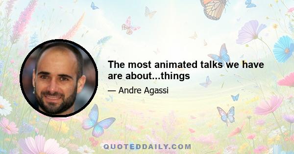 The most animated talks we have are about...things