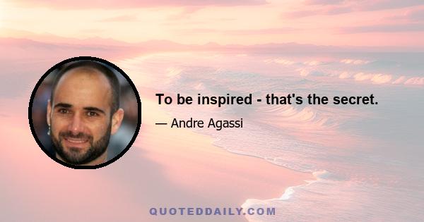 To be inspired - that's the secret.