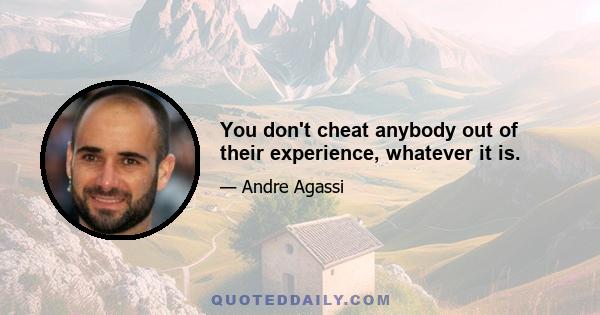 You don't cheat anybody out of their experience, whatever it is.