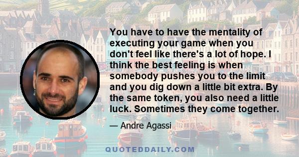 You have to have the mentality of executing your game when you don't feel like there's a lot of hope. I think the best feeling is when somebody pushes you to the limit and you dig down a little bit extra. By the same